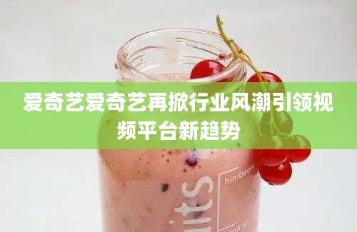 爱奇艺爱奇艺再掀行业风潮引领视频平台新趋势