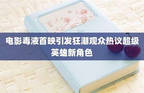 电影毒液首映引发狂潮观众热议超级英雄新角色