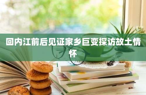 回内江前后见证家乡巨变探访故土情怀