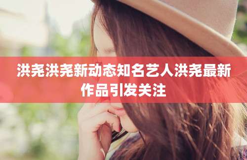 洪尧洪尧新动态知名艺人洪尧最新作品引发关注