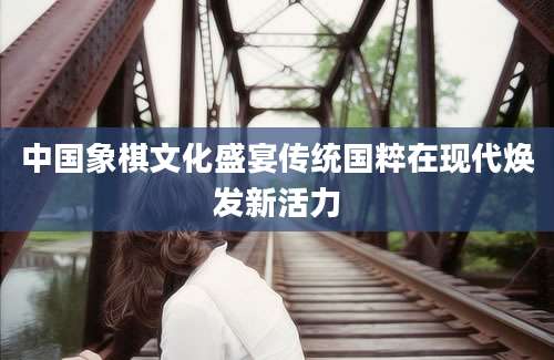 中国象棋文化盛宴传统国粹在现代焕发新活力