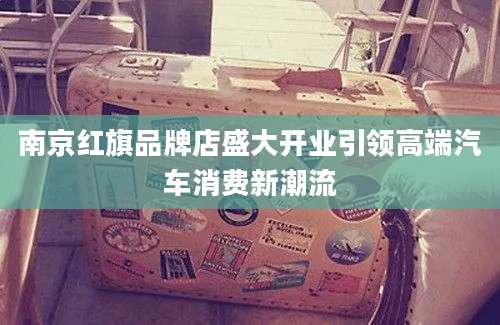南京红旗品牌店盛大开业引领高端汽车消费新潮流