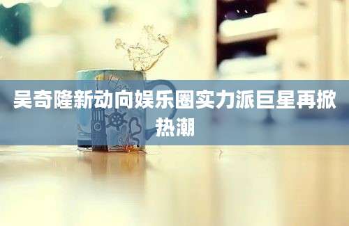 吴奇隆新动向娱乐圈实力派巨星再掀热潮