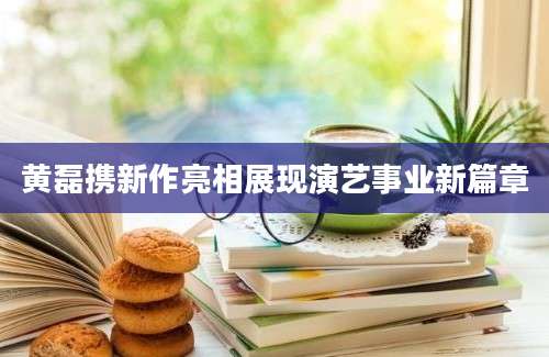 黄磊携新作亮相展现演艺事业新篇章