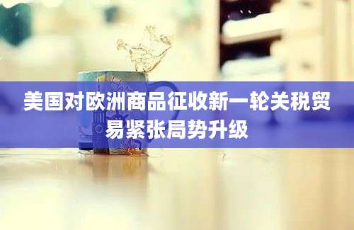 美国对欧洲商品征收新一轮关税贸易紧张局势升级