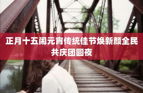 正月十五闹元宵传统佳节焕新颜全民共庆团圆夜