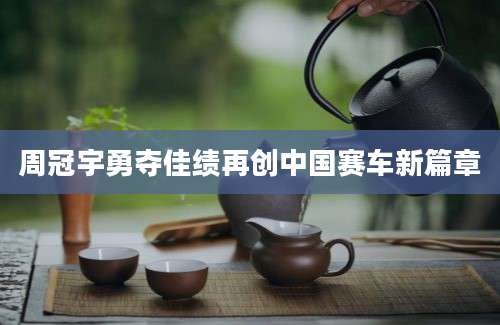 周冠宇勇夺佳绩再创中国赛车新篇章