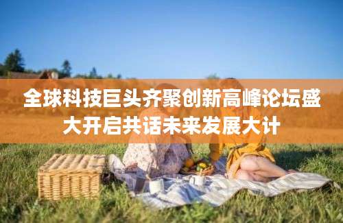 全球科技巨头齐聚创新高峰论坛盛大开启共话未来发展大计