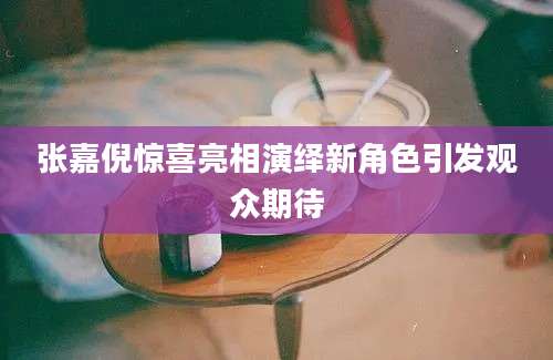张嘉倪惊喜亮相演绎新角色引发观众期待