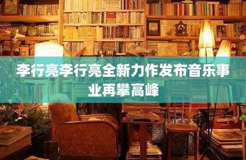 李行亮李行亮全新力作发布音乐事业再攀高峰