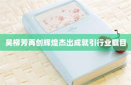 吴柳芳再创辉煌杰出成就引行业瞩目