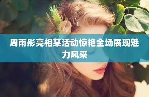 周雨彤亮相某活动惊艳全场展现魅力风采