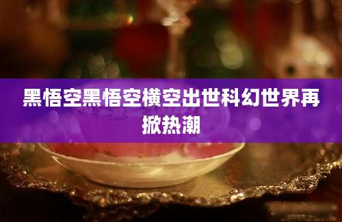 黑悟空黑悟空横空出世科幻世界再掀热潮