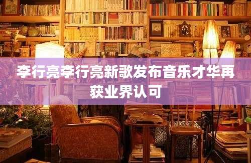 李行亮李行亮新歌发布音乐才华再获业界认可