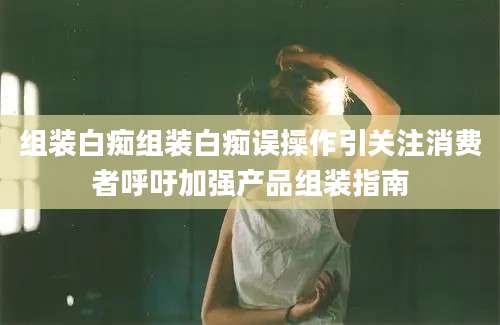 组装白痴组装白痴误操作引关注消费者呼吁加强产品组装指南