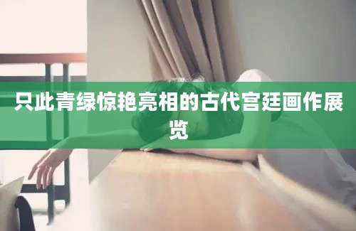 只此青绿惊艳亮相的古代宫廷画作展览