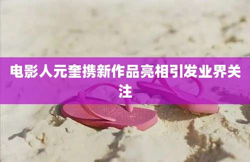 电影人元奎携新作品亮相引发业界关注