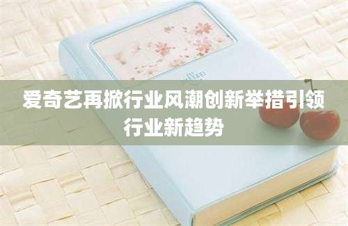 爱奇艺再掀行业风潮创新举措引领行业新趋势