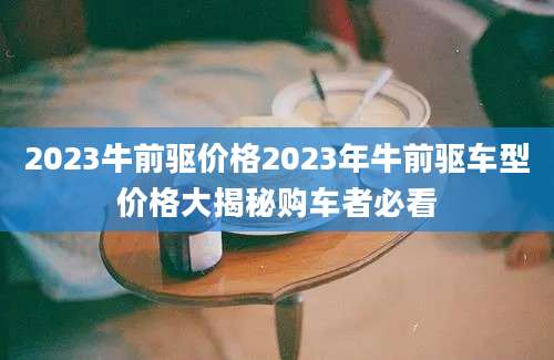 2023牛前驱价格2023年牛前驱车型价格大揭秘购车者必看