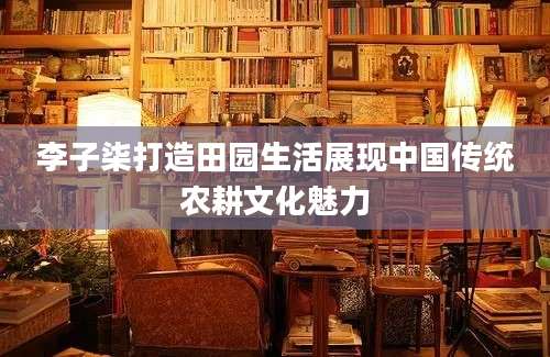 李子柒打造田园生活展现中国传统农耕文化魅力