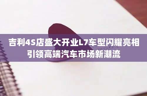 吉利4S店盛大开业L7车型闪耀亮相引领高端汽车市场新潮流