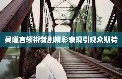 吴谨言领衔新剧精彩表现引观众期待
