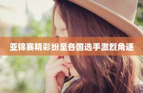 亚锦赛精彩纷呈各国选手激烈角逐