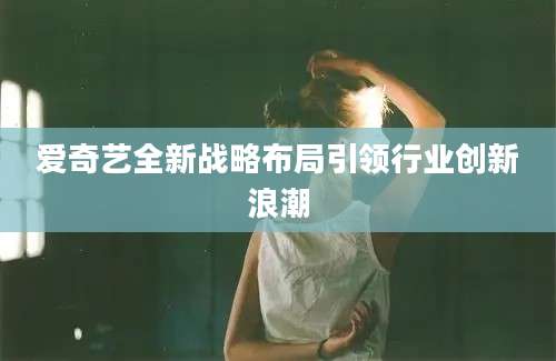 爱奇艺全新战略布局引领行业创新浪潮
