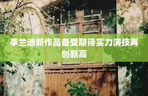 李兰迪新作品备受期待实力演技再创新高