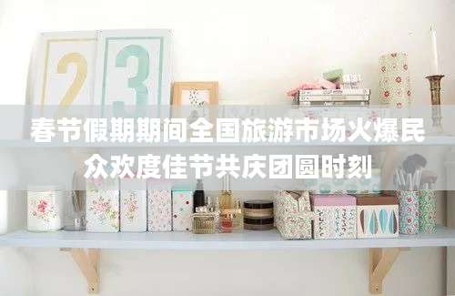 春节假期期间全国旅游市场火爆民众欢度佳节共庆团圆时刻