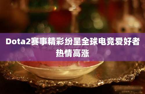 Dota2赛事精彩纷呈全球电竞爱好者热情高涨