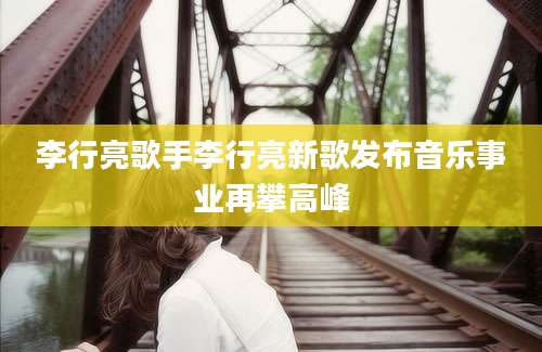 李行亮歌手李行亮新歌发布音乐事业再攀高峰