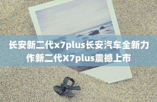 长安新二代x7plus长安汽车全新力作新二代X7plus震撼上市