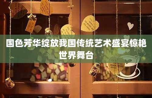 国色芳华绽放我国传统艺术盛宴惊艳世界舞台