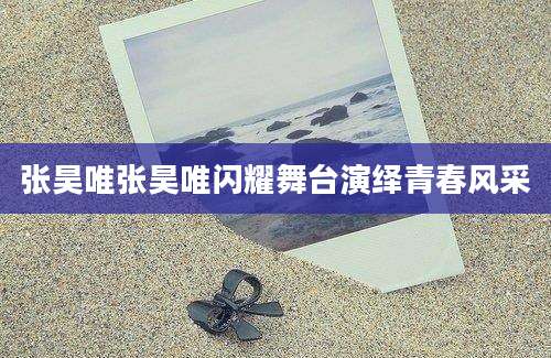 张昊唯张昊唯闪耀舞台演绎青春风采