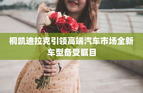 桐凯迪拉克引领高端汽车市场全新车型备受瞩目