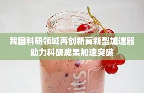 我国科研领域再创新高新型加速器助力科研成果加速突破