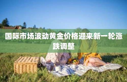 国际市场波动黄金价格迎来新一轮涨跌调整