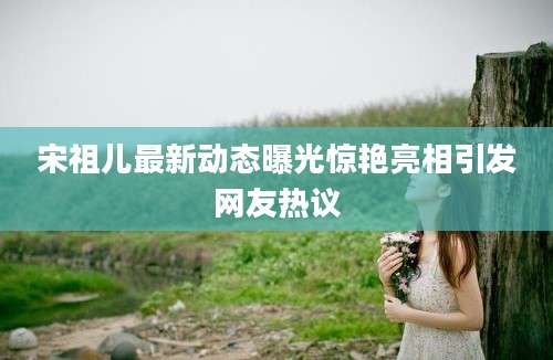 宋祖儿最新动态曝光惊艳亮相引发网友热议