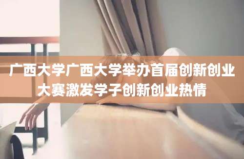 广西大学广西大学举办首届创新创业大赛激发学子创新创业热情