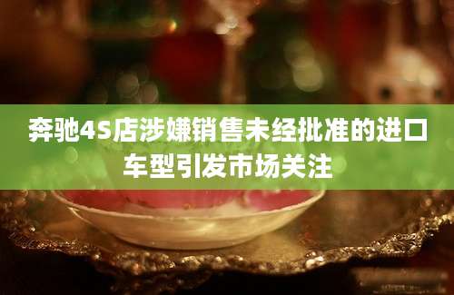 奔驰4S店涉嫌销售未经批准的进口车型引发市场关注