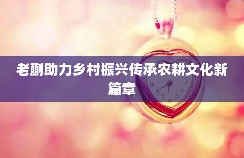 老蒯助力乡村振兴传承农耕文化新篇章