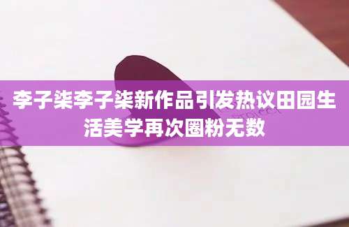 李子柒李子柒新作品引发热议田园生活美学再次圈粉无数