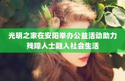 光明之家在安阳举办公益活动助力残障人士融入社会生活