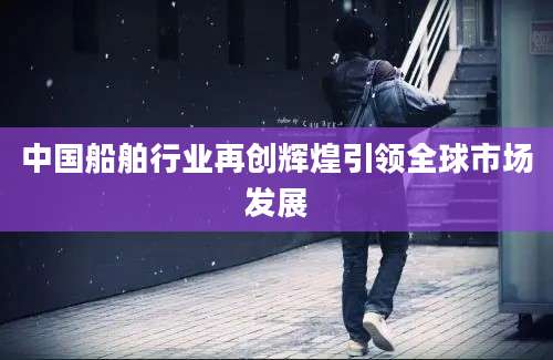 中国船舶行业再创辉煌引领全球市场发展