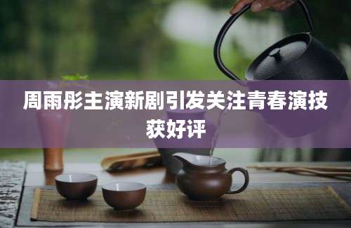 周雨彤主演新剧引发关注青春演技获好评