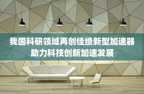 我国科研领域再创佳绩新型加速器助力科技创新加速发展