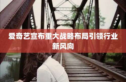 爱奇艺宣布重大战略布局引领行业新风向