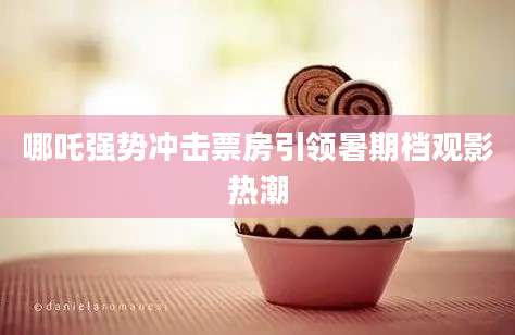 哪吒强势冲击票房引领暑期档观影热潮