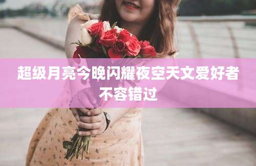 超级月亮今晚闪耀夜空天文爱好者不容错过